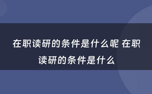 在职读研的条件是什么呢 在职读研的条件是什么