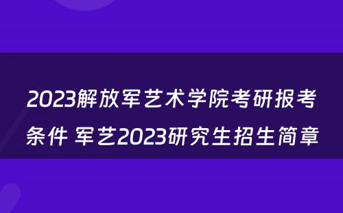2023解放军艺术学院考研报考条件 军艺2023研究生招生简章