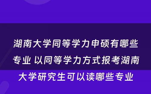 湖南大学同等学力申硕有哪些专业 以同等学力方式报考湖南大学研究生可以读哪些专业