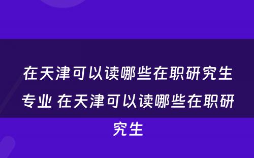 在天津可以读哪些在职研究生专业 在天津可以读哪些在职研究生