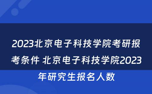 2023北京电子科技学院考研报考条件 北京电子科技学院2023年研究生报名人数