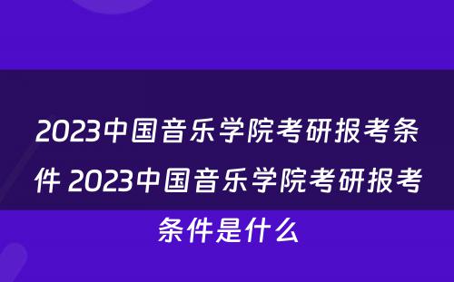 2023中国音乐学院考研报考条件 2023中国音乐学院考研报考条件是什么