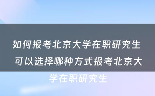 如何报考北京大学在职研究生 可以选择哪种方式报考北京大学在职研究生