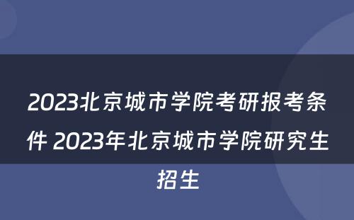 2023北京城市学院考研报考条件 2023年北京城市学院研究生招生