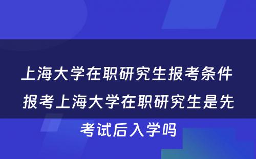 上海大学在职研究生报考条件 报考上海大学在职研究生是先考试后入学吗