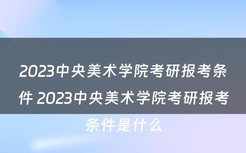 2023中央美术学院考研报考条件 2023中央美术学院考研报考条件是什么