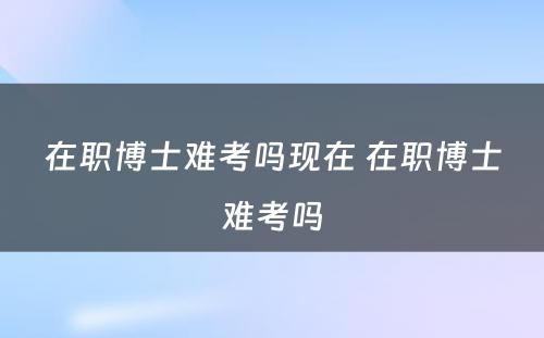 在职博士难考吗现在 在职博士难考吗