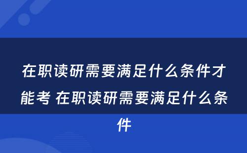 在职读研需要满足什么条件才能考 在职读研需要满足什么条件