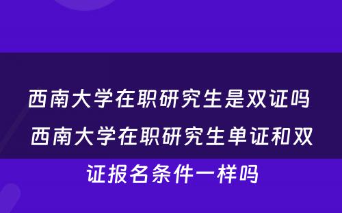 西南大学在职研究生是双证吗 西南大学在职研究生单证和双证报名条件一样吗