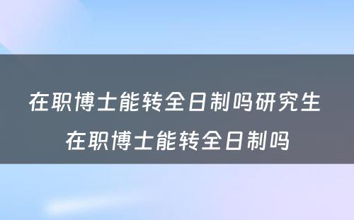 在职博士能转全日制吗研究生 在职博士能转全日制吗