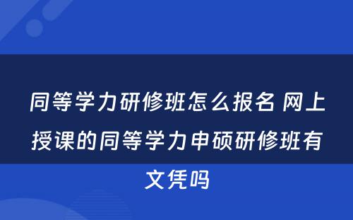 同等学力研修班怎么报名 网上授课的同等学力申硕研修班有文凭吗