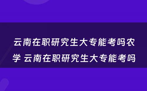 云南在职研究生大专能考吗农学 云南在职研究生大专能考吗