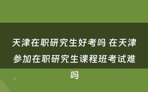 天津在职研究生好考吗 在天津参加在职研究生课程班考试难吗