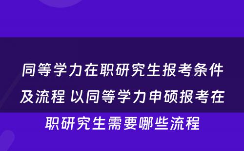 同等学力在职研究生报考条件及流程 以同等学力申硕报考在职研究生需要哪些流程