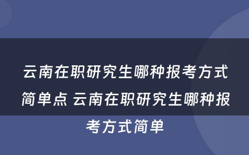 云南在职研究生哪种报考方式简单点 云南在职研究生哪种报考方式简单