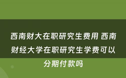 西南财大在职研究生费用 西南财经大学在职研究生学费可以分期付款吗