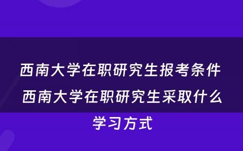 西南大学在职研究生报考条件 西南大学在职研究生采取什么学习方式