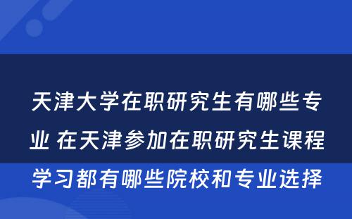 天津大学在职研究生有哪些专业 在天津参加在职研究生课程学习都有哪些院校和专业选择