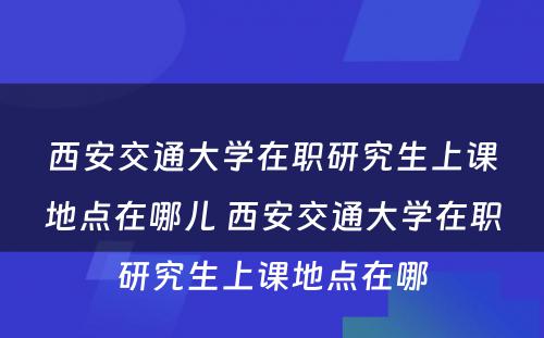 西安交通大学在职研究生上课地点在哪儿 西安交通大学在职研究生上课地点在哪