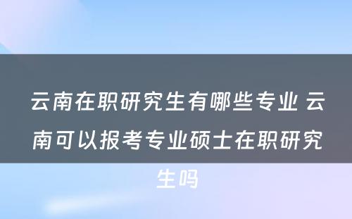 云南在职研究生有哪些专业 云南可以报考专业硕士在职研究生吗