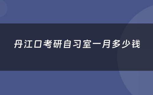 丹江口考研自习室一月多少钱