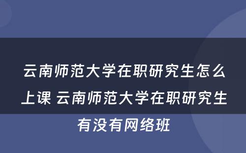 云南师范大学在职研究生怎么上课 云南师范大学在职研究生有没有网络班