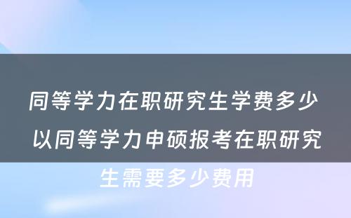 同等学力在职研究生学费多少 以同等学力申硕报考在职研究生需要多少费用