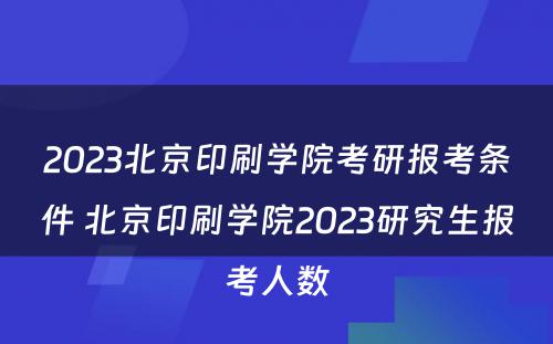2023北京印刷学院考研报考条件 北京印刷学院2023研究生报考人数