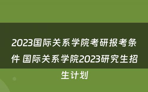 2023国际关系学院考研报考条件 国际关系学院2023研究生招生计划