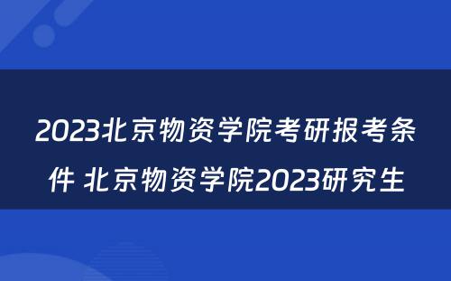 2023北京物资学院考研报考条件 北京物资学院2023研究生