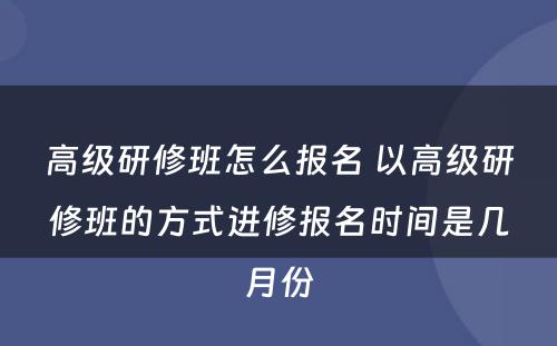 高级研修班怎么报名 以高级研修班的方式进修报名时间是几月份