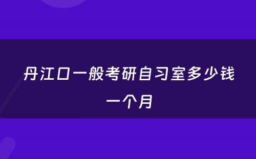 丹江口一般考研自习室多少钱一个月