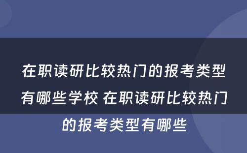 在职读研比较热门的报考类型有哪些学校 在职读研比较热门的报考类型有哪些