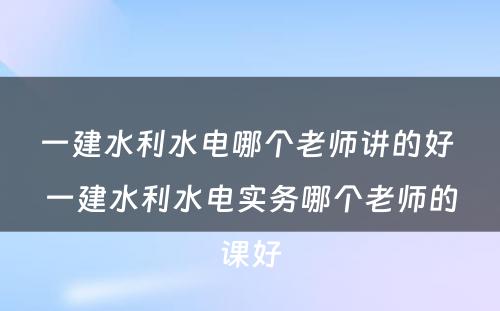 一建水利水电哪个老师讲的好 一建水利水电实务哪个老师的课好