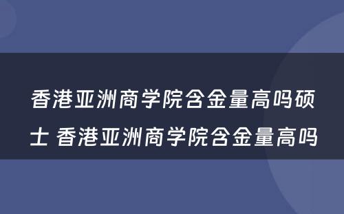 香港亚洲商学院含金量高吗硕士 香港亚洲商学院含金量高吗