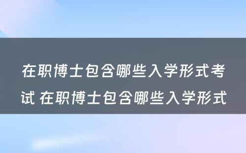 在职博士包含哪些入学形式考试 在职博士包含哪些入学形式