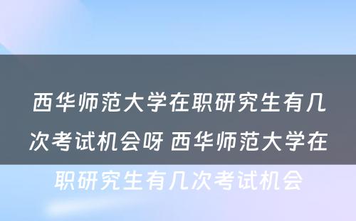 西华师范大学在职研究生有几次考试机会呀 西华师范大学在职研究生有几次考试机会