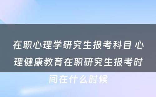 在职心理学研究生报考科目 心理健康教育在职研究生报考时间在什么时候