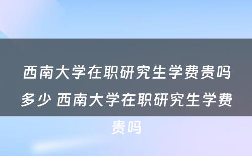 西南大学在职研究生学费贵吗多少 西南大学在职研究生学费贵吗