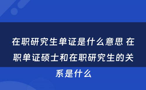 在职研究生单证是什么意思 在职单证硕士和在职研究生的关系是什么