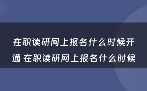 在职读研网上报名什么时候开通 在职读研网上报名什么时候