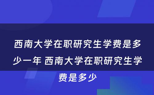 西南大学在职研究生学费是多少一年 西南大学在职研究生学费是多少