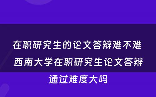 在职研究生的论文答辩难不难 西南大学在职研究生论文答辩通过难度大吗