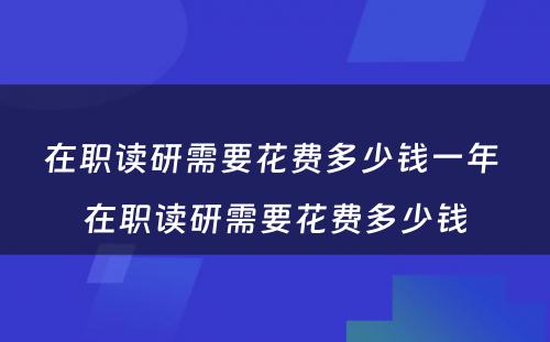 在职读研需要花费多少钱一年 在职读研需要花费多少钱