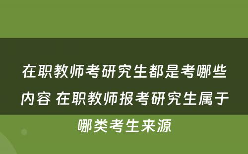 在职教师考研究生都是考哪些内容 在职教师报考研究生属于哪类考生来源