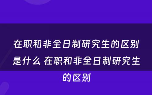 在职和非全日制研究生的区别是什么 在职和非全日制研究生的区别