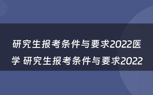 研究生报考条件与要求2022医学 研究生报考条件与要求2022