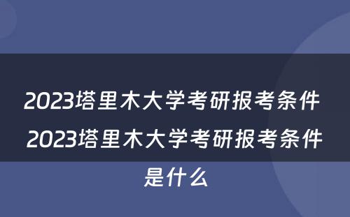 2023塔里木大学考研报考条件 2023塔里木大学考研报考条件是什么