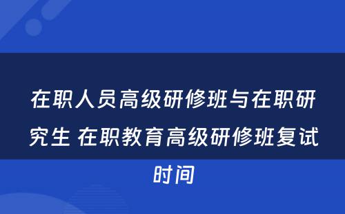 在职人员高级研修班与在职研究生 在职教育高级研修班复试时间