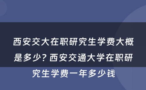 西安交大在职研究生学费大概是多少? 西安交通大学在职研究生学费一年多少钱